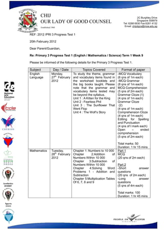 2C Burghley Drive
                                                                                                  Singapore 558979
                                                                                     Tel: 6288 6930 Fax:6281 4132
                                                                                      Email: chijolgcs@moe.edu.sg


              REF: 2012 /PRI 3 Progress Test 1

              20th February 2012

              Dear Parent/Guardian,

              Re: Primary 3 Progress Test 1 (English / Mathematics / Science) Term 1 Week 9

              Please be informed of the following details for the Primary 3 Progress Test 1.

              Subject          Day / Date             Topics Covered               Format of paper
              English         Monday,     To study the theme, grammar           -MCQ Vocabulary
                                th
              Language        27 February and vocabulary items found in         (6 qns of 1m each)
                              2012        the worksheet booklets and            -MCQ Grammar
                                          the big books taught. Please          (8 qns of 1m each)
                                          note that the grammar and             MCQ Comprehension
                                          vocabulary items tested may           (5 qns of 2m each)
                                          be beyond the syllabus.               Grammar Cloze (1)
                                          Unit 1 : A Kitten for the King        (4 qns of 1m each)
                                          Unit 2 : Fearless Phil                Grammar Cloze
                                          Unit 3 : The Sunflower That            (2)
                                          Went Flop                             (4 qns of 1m each)
                                          Unit 4 : The Wolf’s Story             Comprehension Cloze
                                                                                (4 qns of 1m each)
                                                                                Editing for Spelling
                                                                                and Punctuation
                                                                                (4 qns of I mark each)
                                                                                Open        –    ended
                                                                                comprehension
                                                                                (5 qns of 2m each)

                                                                            Total marks: 50
                                                                            Duration: 1 hr 15 mins
              Mathematics     Tuesday,      Chapter 1: Numbers to 10 000 Part 1
                              28th February Chapter        2:Addition    of MCQ
                              2012          Numbers Within 10 000           (20 qns of 2m each)
                                            Chapter      3:Subtraction   of
                                            Numbers Within 10 000           Part 2
                                            Chapter      4:Solving     Word -Short          answer
                                            Problems 1 - Addition and questions
                                            Subtraction                     (20 qns of 2m each)
                                            Chapter 5:Multiplication Tables -Long           answer
Aesthetics                                  Of 6, 7, 8 and 9                questions
 2010/09/07                                                                 (5 qns of 4m each)

                                                                                Total marks: 100
                                                                                Duration: 1 hr 45 mins

  Sports
  2009/08
 