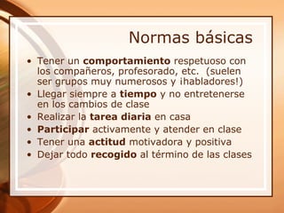 Normas básicas
• Tener un comportamiento respetuoso con
  los compañeros, profesorado, etc. (suelen
  ser grupos muy numerosos y ¡habladores!)
• Llegar siempre a tiempo y no entretenerse
  en los cambios de clase
• Realizar la tarea diaria en casa
• Participar activamente y atender en clase
• Tener una actitud motivadora y positiva
• Dejar todo recogido al término de las clases
 