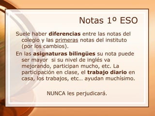 Notas 1º ESO
Suele haber diferencias entre las notas del
  colegio y las primeras notas del instituto
  (por los cambios).
En las asignaturas bilingües su nota puede
  ser mayor si su nivel de inglés va
  mejorando, participan mucho, etc. La
  participación en clase, el trabajo diario en
  casa, los trabajos, etc… ayudan muchísimo.

           NUNCA les perjudicará.
 