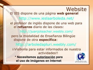 Website
El IES dispone de una página web general
     http://www.ieslaarboleda.net/
el profesor de inglés dispone de una web para
   el refuerzo diario de las clases:
       http://juanjoteacher.weebly.com/
 pero la modalidad de Enseñanza Bilingüe
   dispone de otra específica:
   http://arboledapluri.weebly.com/
 ¡¡Visítenla para estar informados de nuestra
                   actividades!!
   * Necesitamos autorización para
    el uso de imágenes en Internet
 