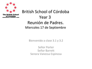 British School of Córdoba 
Year 3 
Reunión de Padres. 
Miercoles 17 de Septiembre 
Bienvenido a clase 3.1 y 3.2 
Señor Porter 
Señor Barrett 
Senora Vanessa Espinosa 
 