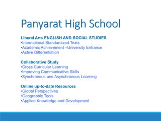 Panyarat High School
Liberal Arts ENGLISH AND SOCIAL STUDIES
•International Standardized Texts
•Academic Achievement –University Entrance
•Active Differentiation
Collaborative Study
•Cross Curricular Learning
•Improving Communicative Skills
•Synchronous and Asynchronous Learning
Online up-to-date Resources
•Global Perspectives
•Geographic Tools
•Applied Knowledge and Development
 