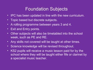 Foundation Subjects 
• IPC has been updated in line with the new curriculum. 
• Topic based but discrete subjects. 
• A rolling programme between years 3 and 4. 
• Exit and Entry points. 
• Other subjects will also be timetabled into the school 
week, such as PE and RE. 
• Any skills not covered will be taught at other times. 
• Science knowledge will be revised throughout. 
• KS2 pupils will receive a music lesson paid for by the 
school where they will be taught either fife or clarinet by 
a specialist music teacher. 
 