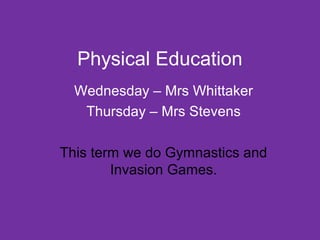Physical Education 
Wednesday – Mrs Whittaker 
Thursday – Mrs Stevens 
This term we do Gymnastics and 
Invasion Games. 
 