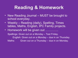 Reading & Homework 
• New Reading Journal – MUST be brought to 
school everyday. 
• Weekly – Reading (daily), Spelling, Times 
tables, Maths, English, IPC Family projects. 
• Homework will be given out …………. 
Spellings: Given out on a Monday – Test Friday. 
English: Given out on a Monday – due in on Thursday. 
Maths: Given out on a Thursday – due in on Monday. 
 