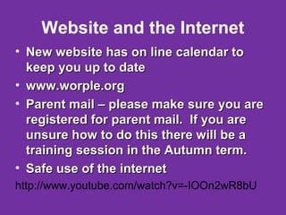 Website and the Internet 
• New website hhaass oonn lliinnee ccaalleennddaarr ttoo 
kkeeeepp yyoouu uupp ttoo ddaattee 
• wwwwww..wwoorrppllee..oorrgg 
• PPaarreenntt mmaaiill –– pplleeaassee mmaakkee ssuurree yyoouu aarree 
rreeggiisstteerreedd ffoorr ppaarreenntt mmaaiill.. IIff yyoouu aarree 
uunnssuurree hhooww ttoo ddoo tthhiiss tthheerree wwiillll bbee aa 
ttrraaiinniinngg sseessssiioonn iinn tthhee AAuuttuummnn tteerrmm.. 
• SSaaffee uussee ooff tthhee iinntteerrnneett 
http://www.youtube.com/watch?v=-IOOn2wR8bU 
 