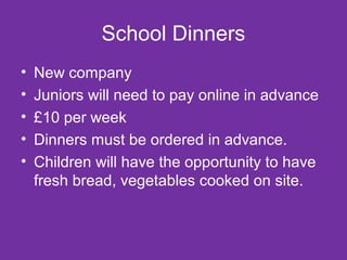 School Dinners 
• New company 
• Juniors will need to pay online in advance 
• £10 per week 
• Dinners must be ordered in advance. 
• Children will have the opportunity to have 
fresh bread, vegetables cooked on site. 
 
