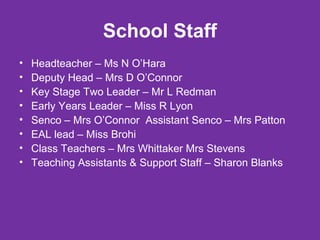 School Staff 
• Headteacher – Ms N O’Hara 
• Deputy Head – Mrs D O’Connor 
• Key Stage Two Leader – Mr L Redman 
• Early Years Leader – Miss R Lyon 
• Senco – Mrs O’Connor Assistant Senco – Mrs Patton 
• EAL lead – Miss Brohi 
• Class Teachers – Mrs Whittaker Mrs Stevens 
• Teaching Assistants & Support Staff – Sharon Blanks 
 