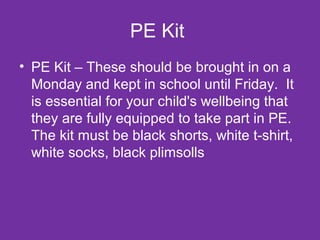 PE Kit 
• PE Kit – These should be brought in on a 
Monday and kept in school until Friday. It 
is essential for your child's wellbeing that 
they are fully equipped to take part in PE. 
The kit must be black shorts, white t-shirt, 
white socks, black plimsolls 
 