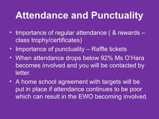 Attendance and Punctuality 
• Importance of regular attendance ( & rewards – 
class trophy/certificates) 
• Importance of punctuality – Raffle tickets 
• When attendance drops below 92% Ms O’Hara 
becomes involved and you will be contacted by 
letter. 
• A home school agreement with targets will be 
put in place if attendance continues to be poor 
which can result in the EWO becoming involved. 
 