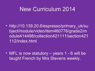 New Curriculum 2014 
• http://10.139.20.6/espresso/primary_uk/su 
bject/module/video/item460776/grade2/m 
odule414498/collection421111/section421 
112/index.html 
• MFL is now statutory – years 1 - 6 will be 
taught French by Mrs Stevens weekly. 
 
