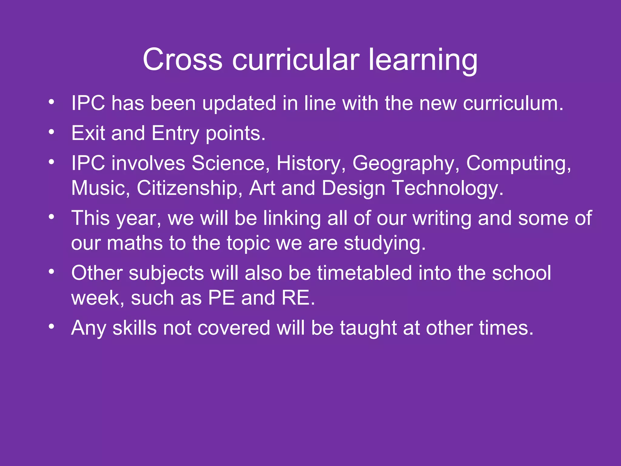 Cross curricular learning
• IPC has been updated in line with the new curriculum.
• Exit and Entry points.
• IPC involves Science, History, Geography, Computing,
Music, Citizenship, Art and Design Technology.
• This year, we will be linking all of our writing and some of
our maths to the topic we are studying.
• Other subjects will also be timetabled into the school
week, such as PE and RE.
• Any skills not covered will be taught at other times.
 