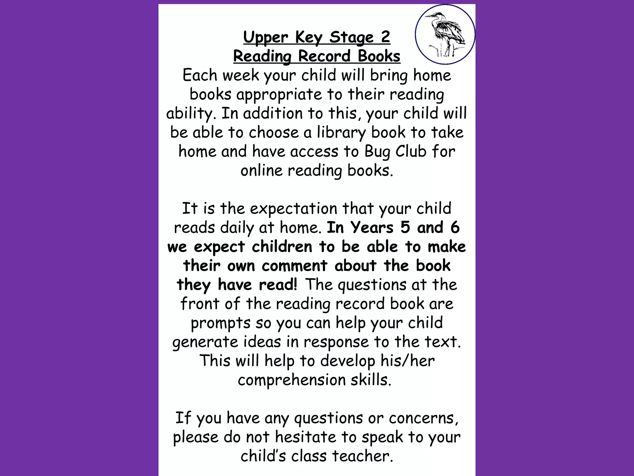 Upper Key Stage 2
Reading Record Books
Each week your child will bring home
books appropriate to their reading
ability. In addition to this, your child will
be able to choose a library book to take
home and have access to Bug Club for
online reading books.
 
It is the expectation that your child
reads daily at home. In Years 5 and 6
we expect children to be able to make
their own comment about the book
they have read! The questions at the
front of the reading record book are
prompts so you can help your child
generate ideas in response to the text.
This will help to develop his/her
comprehension skills.
 
If you have any questions or concerns,
please do not hesitate to speak to your
child’s class teacher.
 