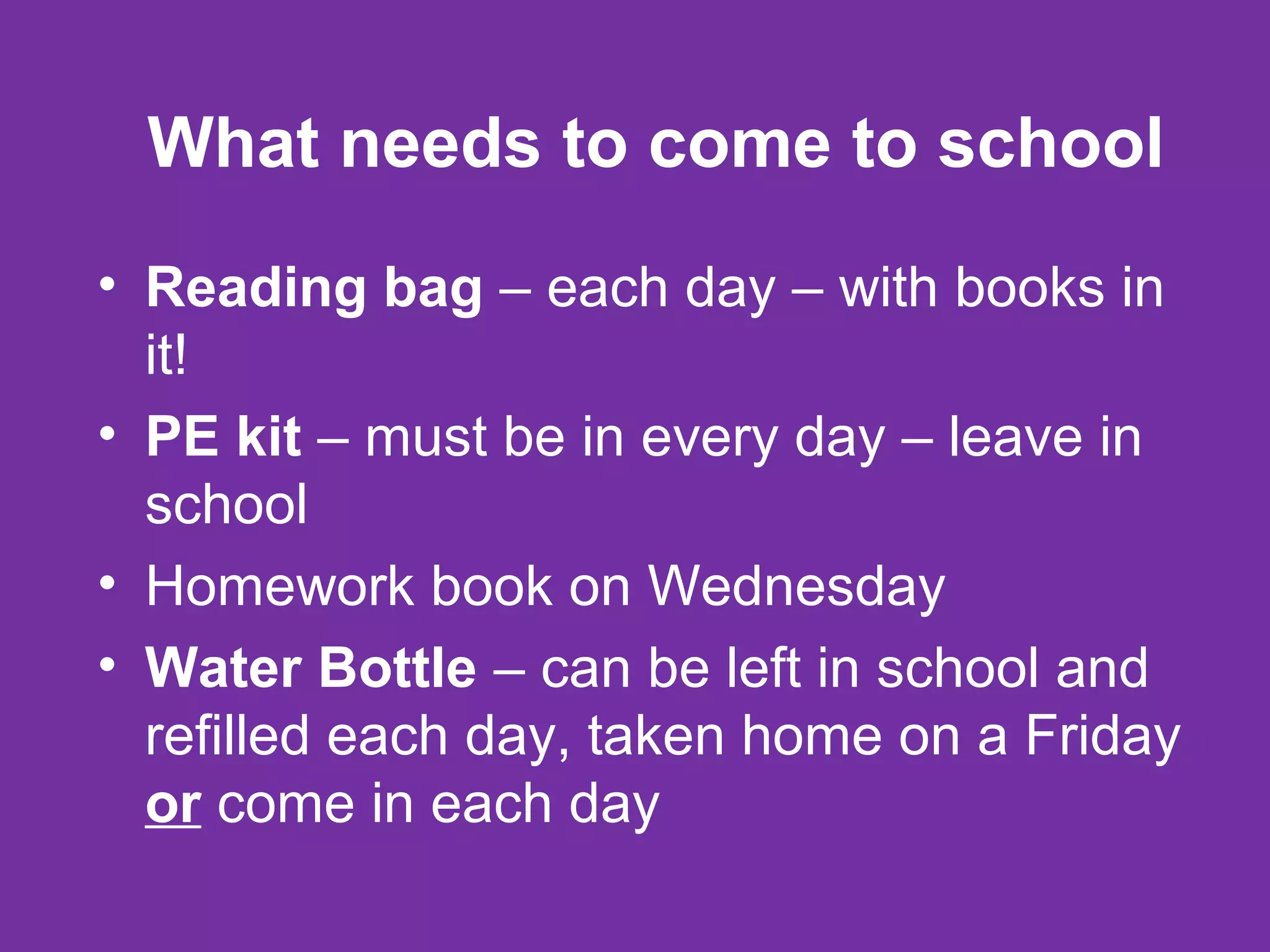What needs to come to school
• Reading bag – each day – with books in
it!
• PE kit – must be in every day – leave in
school
• Homework book on Wednesday
• Water Bottle – can be left in school and
refilled each day, taken home on a Friday
or come in each day
 