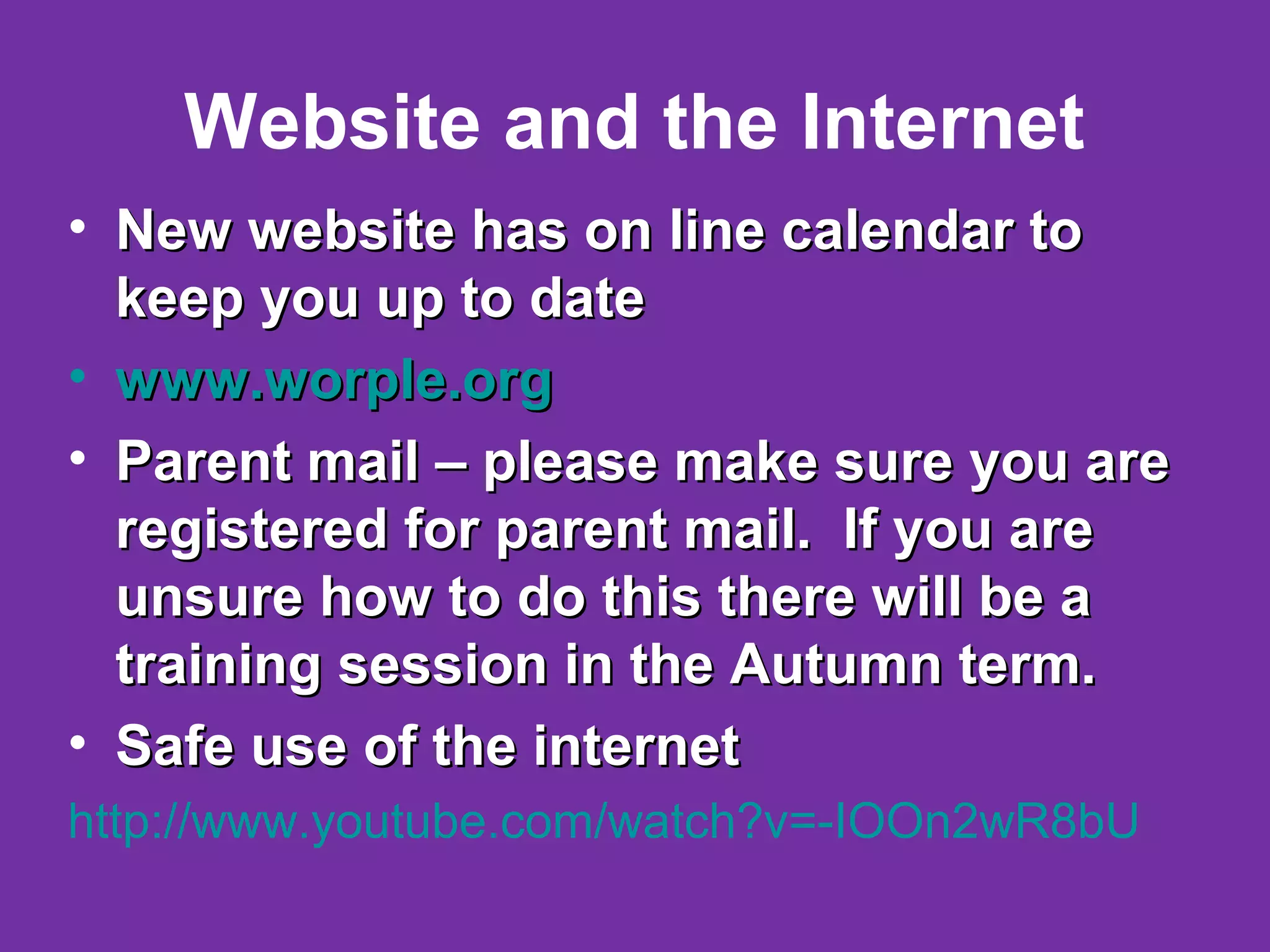 Website and the Internet
• New website has on line calendar toNew website has on line calendar to
keep you up to datekeep you up to date
• www.worple.orgwww.worple.org
• Parent mail – please make sure you areParent mail – please make sure you are
registered for parent mail. If you areregistered for parent mail. If you are
unsure how to do this there will be aunsure how to do this there will be a
training session in the Autumn term.training session in the Autumn term.
• Safe use of the internetSafe use of the internet
http://www.youtube.com/watch?v=-IOOn2wR8bU
 