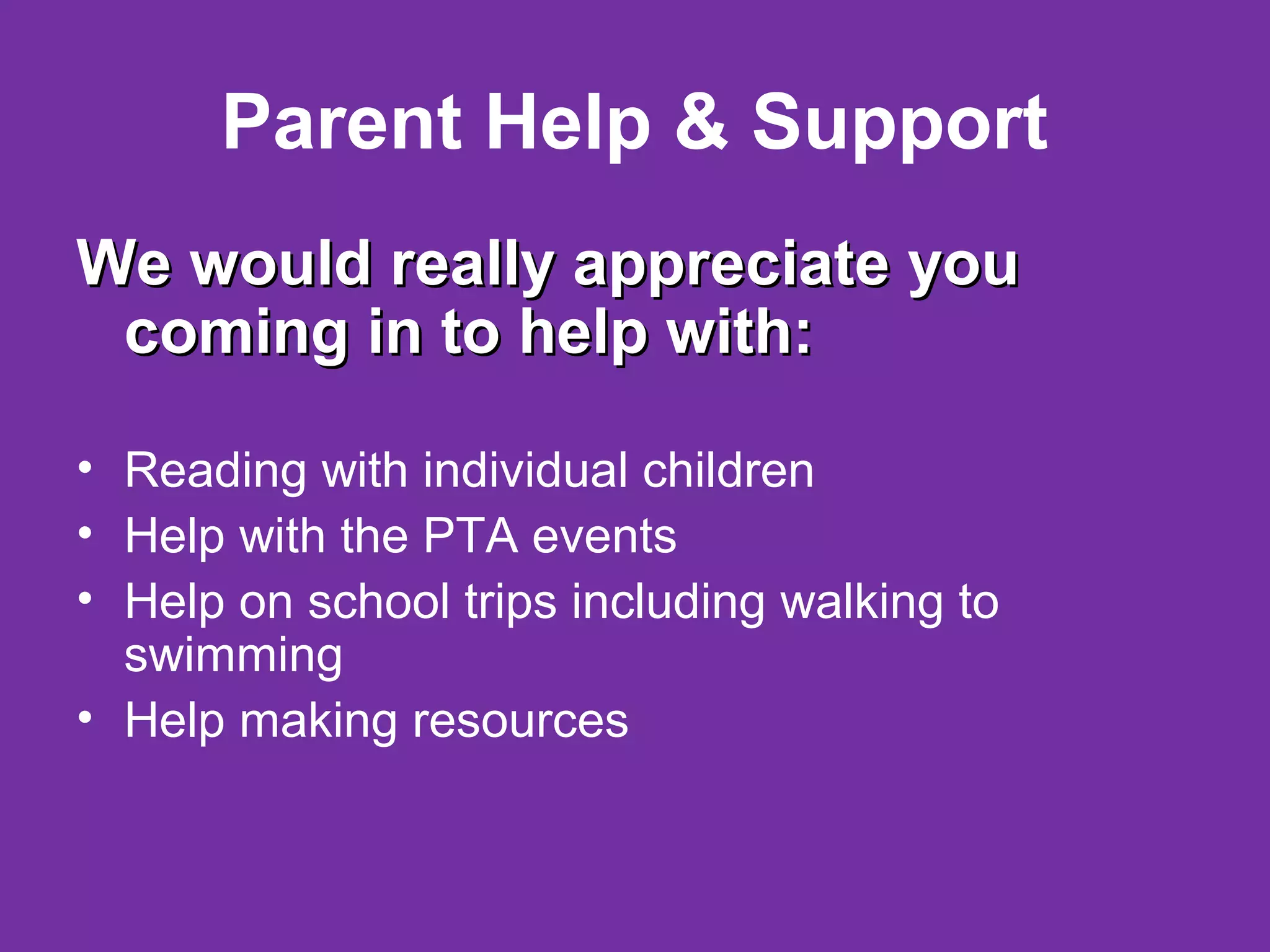 Parent Help & Support
We would really appreciate youWe would really appreciate you
coming in to help with:coming in to help with:
• Reading with individual children
• Help with the PTA events
• Help on school trips including walking to
swimming
• Help making resources
 
