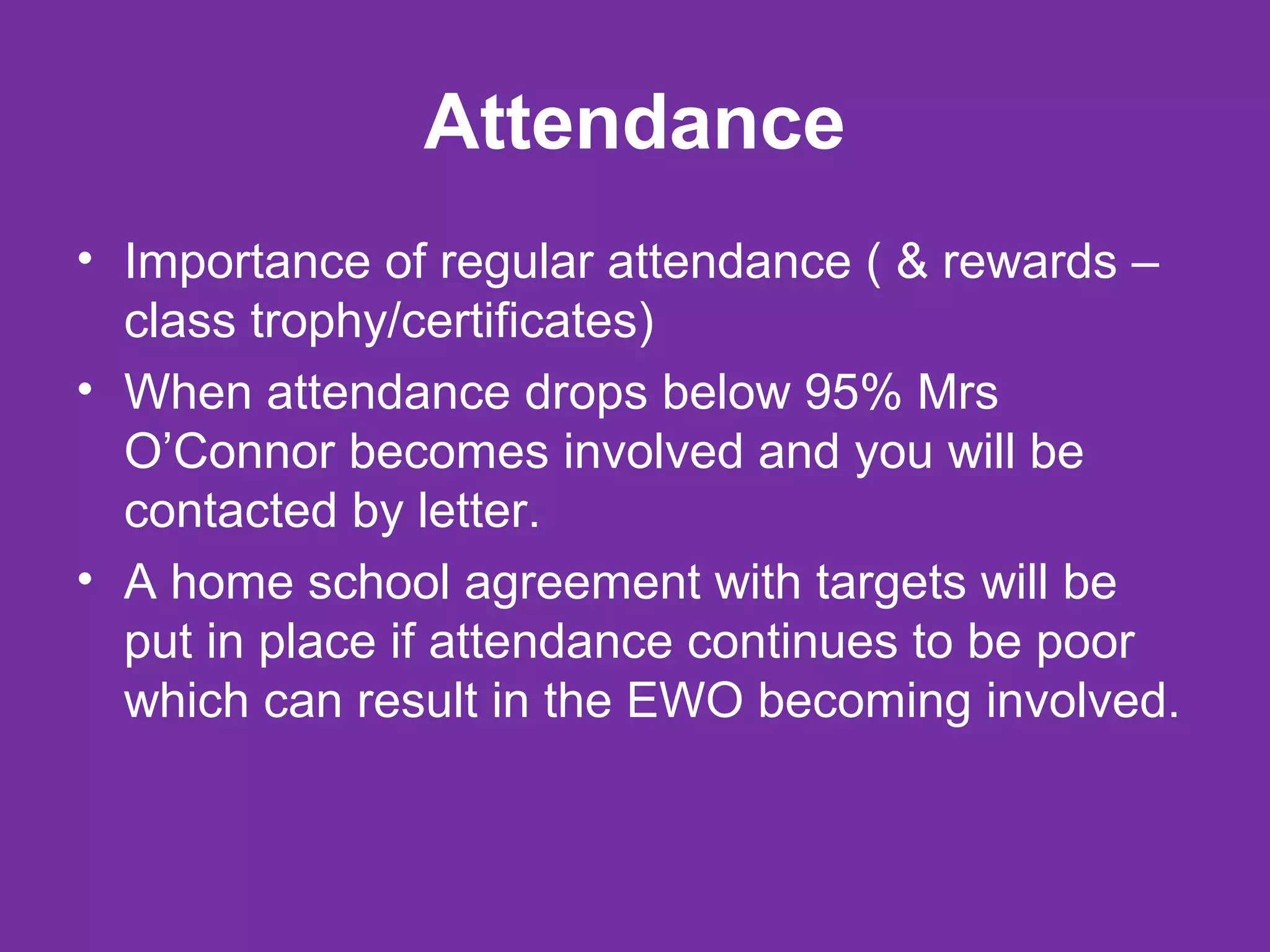Attendance
• Importance of regular attendance ( & rewards –
class trophy/certificates)
• When attendance drops below 95% Mrs
O’Connor becomes involved and you will be
contacted by letter.
• A home school agreement with targets will be
put in place if attendance continues to be poor
which can result in the EWO becoming involved.
 