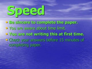 Speed
• Be sincere to complete the paper.
• You are aware about time limit.
• You are not writing this at first time.
• Check your answers before 15 minutes of
completing paper.

 