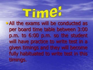 • All the exams will be conducted as

per board time table between 3:00
p.m. to 6:00 p.m. so the student
will have practice to write test in a
given timings and they will become
fully habituated to write test in this
timings.

 