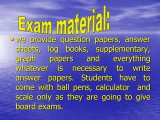 • we provide question papers, answer

sheets, log books, supplementary,
graph
papers
and
everything
whatever is necessary to write
answer papers. Students have to
come with ball pens, calculator and
scale only as they are going to give
board exams.

 
