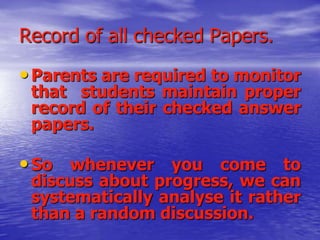 Record of all checked Papers.

• Parents are required to monitor

that students maintain proper
record of their checked answer
papers.

• So whenever you come to

discuss about progress, we can
systematically analyse it rather
than a random discussion.

 