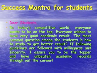 Success Mantra for students
• Dear Students,
• In today’s competitive world, everyone

wants to be on the top. Everyone wishes to
have very good academic result. The most
common question among the students is how
to study to get better result? If following
guidelines are followed with willingness and
sincerity, I assure you to be the topper
and have unbeaten academic records
through out the career!

 