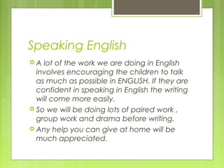 Speaking English
 A lot of the work we are doing in English
involves encouraging the children to talk
as much as possible in ENGLISH. If they are
confident in speaking in English the writing
will come more easily.
 So we will be doing lots of paired work ,
group work and drama before writing.
 Any help you can give at home will be
much appreciated.
 