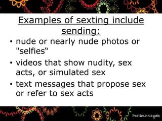 Examples of sexting include
sending:
• nude or nearly nude photos or
"selfies“
• videos that show nudity, sex
acts, or simulated sex
• text messages that propose sex
or refer to sex acts
 