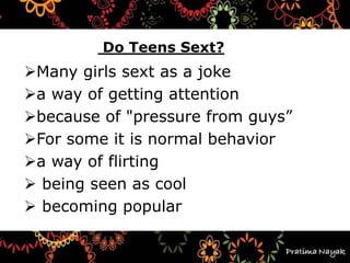 Why
Do Teens Sext?
Many girls sext as a joke
a way of getting attention
because of "pressure from guys”
For some it is normal behavior
a way of flirting
 being seen as cool
 becoming popular
 