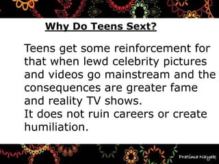 Teens get some reinforcement for
that when lewd celebrity pictures
and videos go mainstream and the
consequences are greater fame
and reality TV shows.
It does not ruin careers or create
humiliation.
Why Do Teens Sext?
 