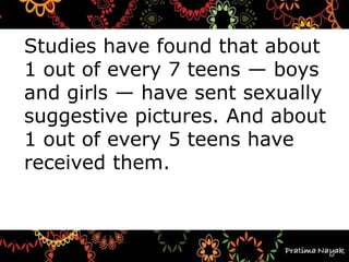 Studies have found that about
1 out of every 7 teens — boys
and girls — have sent sexually
suggestive pictures. And about
1 out of every 5 teens have
received them.
 
