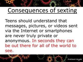 Teens should understand that
messages, pictures, or videos sent
via the Internet or smartphones
are never truly private or
anonymous. In seconds they can
be out there for all of the world to
see.
Consequences of sexting
 