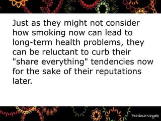 Just as they might not consider
how smoking now can lead to
long-term health problems, they
can be reluctant to curb their
"share everything" tendencies now
for the sake of their reputations
later.
 
