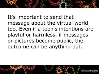 It's important to send that
message about the virtual world
too. Even if a teen's intentions are
playful or harmless, if messages
or pictures become public, the
outcome can be anything but.
 