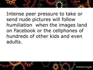 Intense peer pressure to take or
send nude pictures will follow
humiliation when the images land
on Facebook or the cellphones of
hundreds of other kids and even
adults.
 