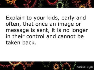 Explain to your kids, early and
often, that once an image or
message is sent, it is no longer
in their control and cannot be
taken back.
 