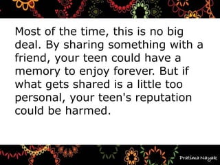 Most of the time, this is no big
deal. By sharing something with a
friend, your teen could have a
memory to enjoy forever. But if
what gets shared is a little too
personal, your teen's reputation
could be harmed.
 
