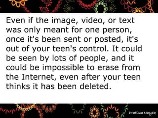 Even if the image, video, or text
was only meant for one person,
once it's been sent or posted, it's
out of your teen's control. It could
be seen by lots of people, and it
could be impossible to erase from
the Internet, even after your teen
thinks it has been deleted.
 
