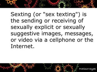 Sexting (or "sex texting") is
the sending or receiving of
sexually explicit or sexually
suggestive images, messages,
or video via a cellphone or the
Internet.
 