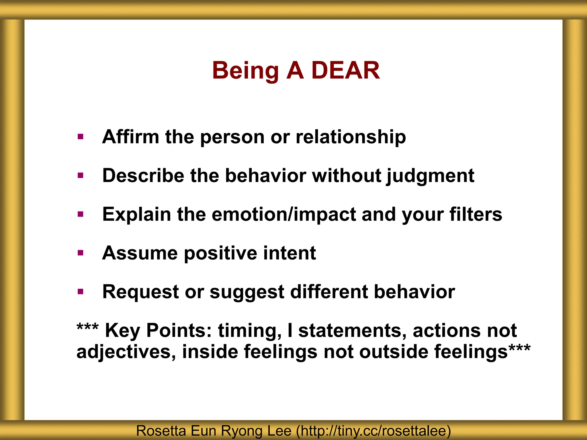 Being A DEAR
 Affirm the person or relationship
 Describe the behavior without judgment
 Explain the emotion/impact and your filters
 Assume positive intent
 Request or suggest different behavior
*** Key Points: timing, I statements, actions not
adjectives, inside feelings not outside feelings***
Rosetta Eun Ryong Lee (http://tiny.cc/rosettalee)
 