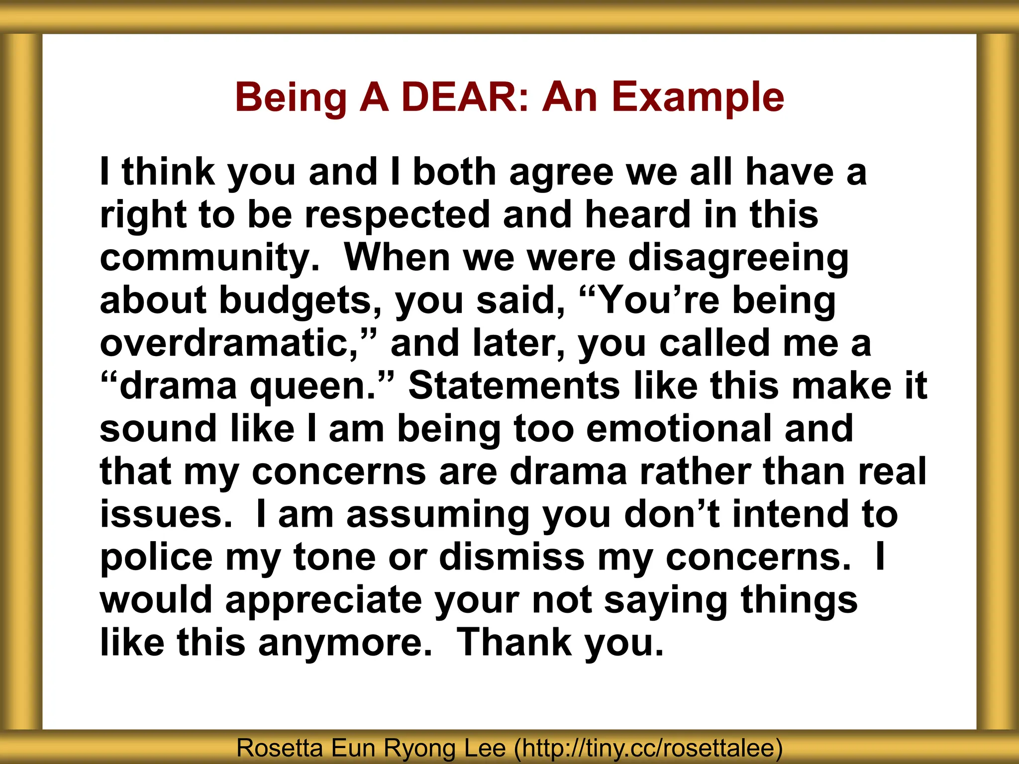Being A DEAR: An Example
I think you and I both agree we all have a
right to be respected and heard in this
community. When we were disagreeing
about budgets, you said, “You’re being
overdramatic,” and later, you called me a
“drama queen.” Statements like this make it
sound like I am being too emotional and
that my concerns are drama rather than real
issues. I am assuming you don’t intend to
police my tone or dismiss my concerns. I
would appreciate your not saying things
like this anymore. Thank you.
Rosetta Eun Ryong Lee (http://tiny.cc/rosettalee)
 
