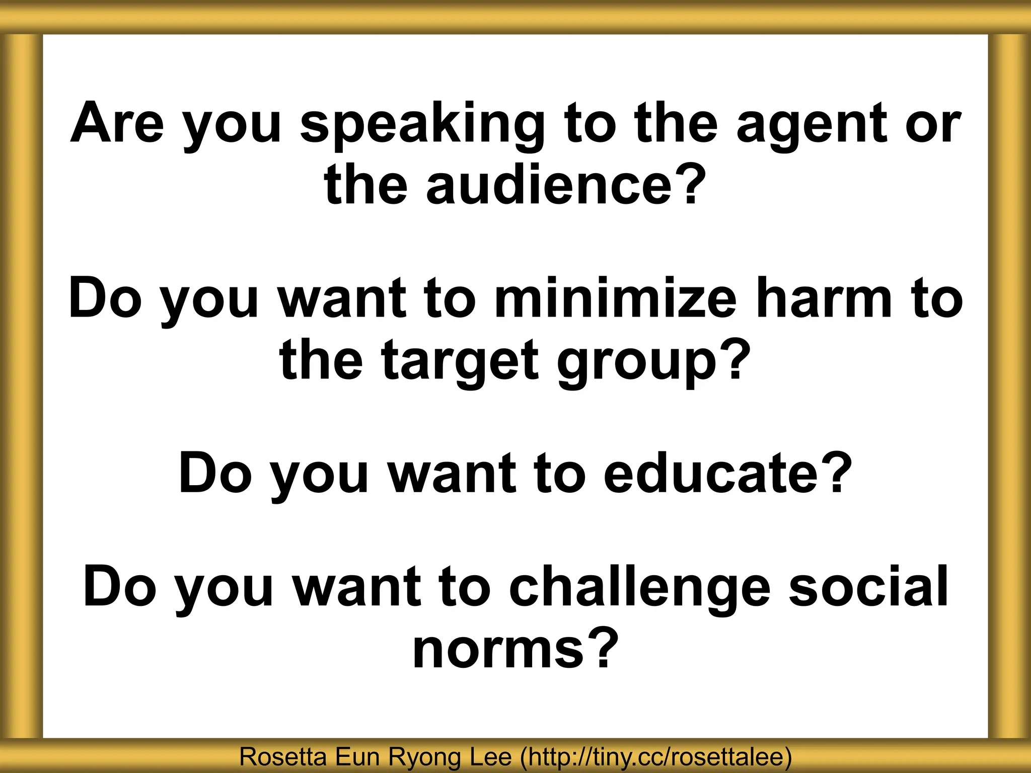 Are you speaking to the agent or
the audience?
Do you want to minimize harm to
the target group?
Do you want to educate?
Do you want to challenge social
norms?
Rosetta Eun Ryong Lee (http://tiny.cc/rosettalee)
 
