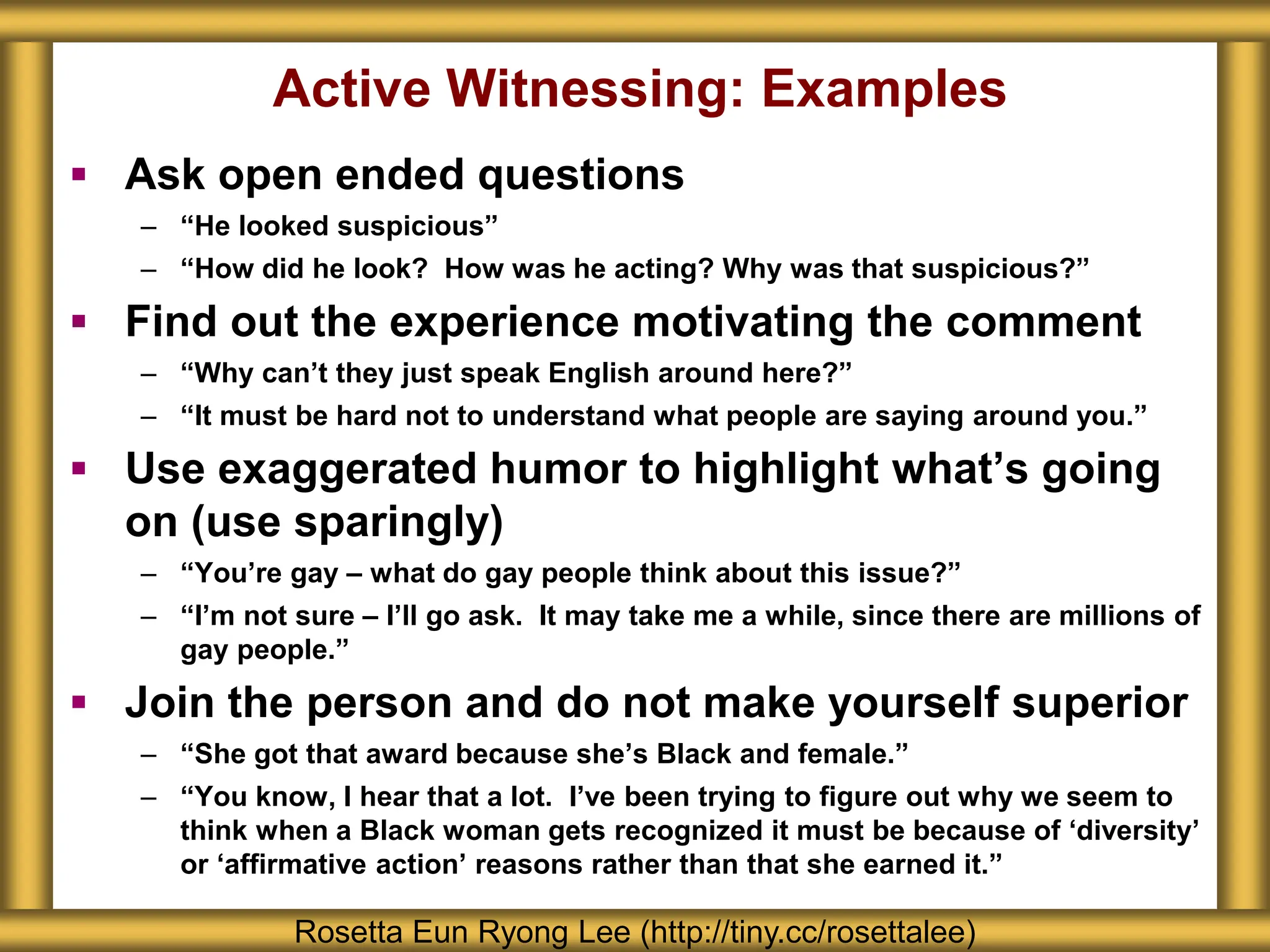 Active Witnessing: Examples
 Ask open ended questions
– “He looked suspicious”
– “How did he look? How was he acting? Why was that suspicious?”
 Find out the experience motivating the comment
– “Why can’t they just speak English around here?”
– “It must be hard not to understand what people are saying around you.”
 Use exaggerated humor to highlight what’s going
on (use sparingly)
– “You’re gay – what do gay people think about this issue?”
– “I’m not sure – I’ll go ask. It may take me a while, since there are millions of
gay people.”
 Join the person and do not make yourself superior
– “She got that award because she’s Black and female.”
– “You know, I hear that a lot. I’ve been trying to figure out why we seem to
think when a Black woman gets recognized it must be because of ‘diversity’
or ‘affirmative action’ reasons rather than that she earned it.”
Rosetta Eun Ryong Lee (http://tiny.cc/rosettalee)
 