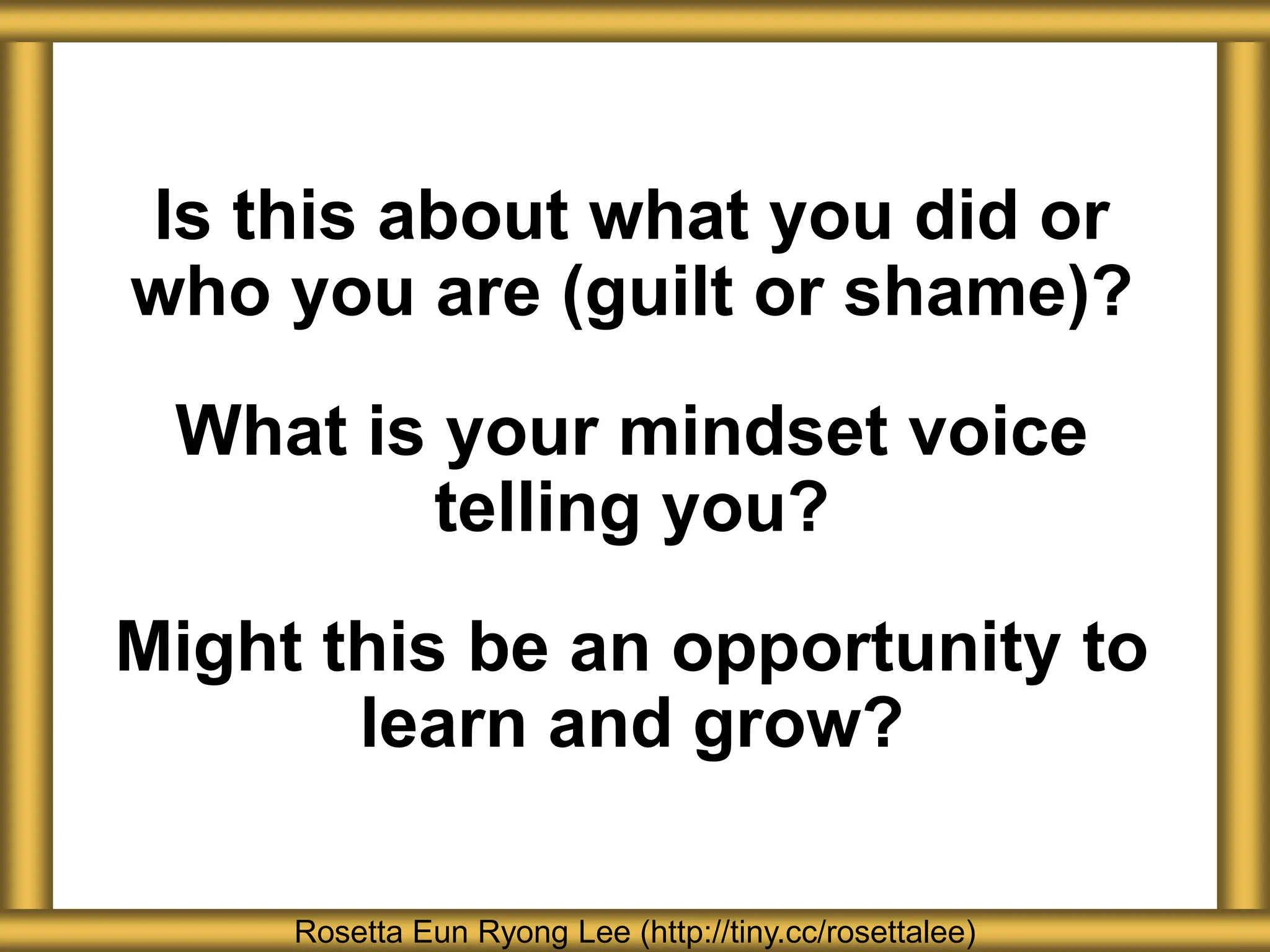 Rosetta Eun Ryong Lee (http://tiny.cc/rosettalee)
Is this about what you did or
who you are (guilt or shame)?
What is your mindset voice
telling you?
Might this be an opportunity to
learn and grow?
 