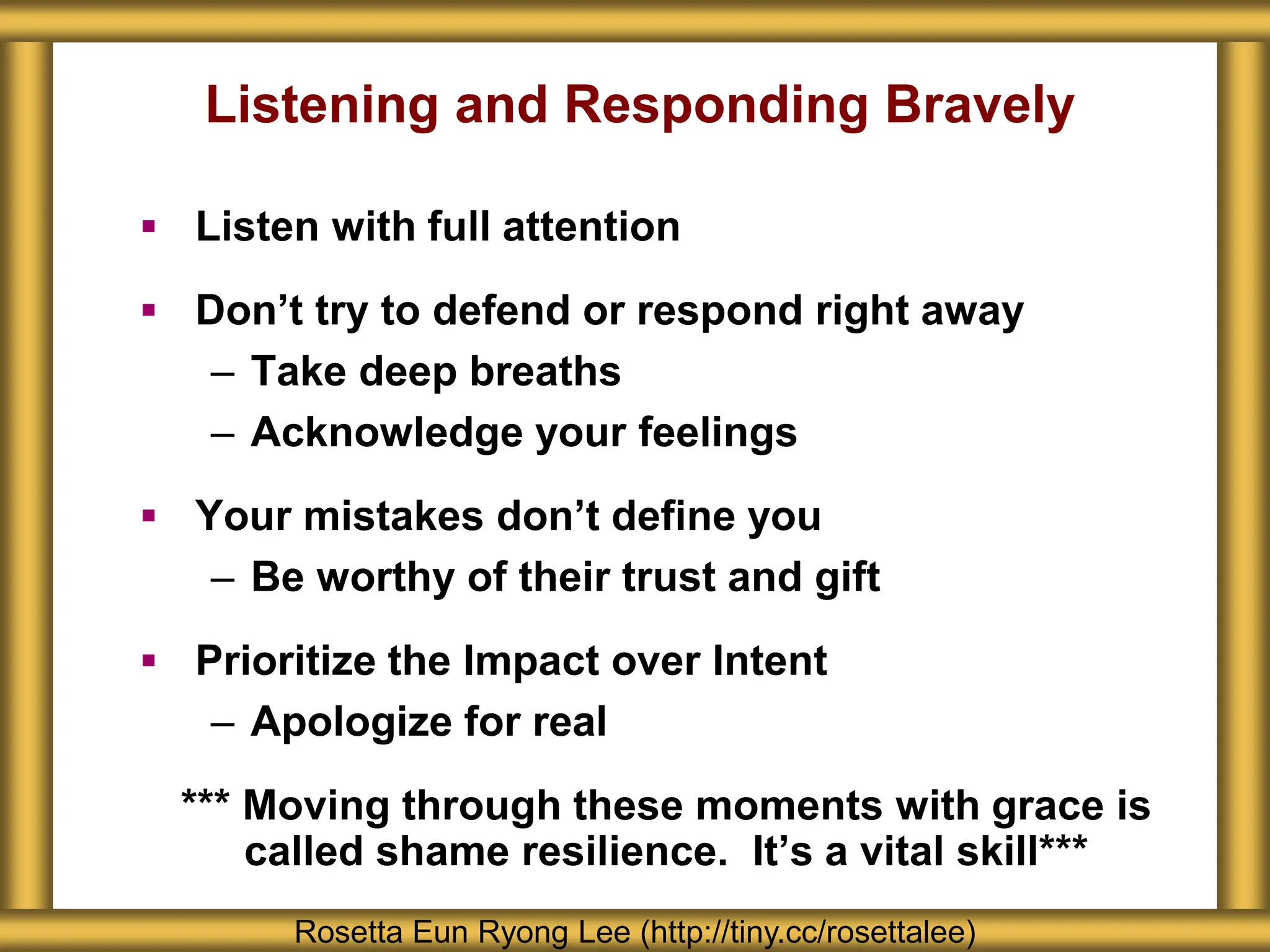 Listening and Responding Bravely
 Listen with full attention
 Don’t try to defend or respond right away
– Take deep breaths
– Acknowledge your feelings
 Your mistakes don’t define you
– Be worthy of their trust and gift
 Prioritize the Impact over Intent
– Apologize for real
*** Moving through these moments with grace is
called shame resilience. It’s a vital skill***
Rosetta Eun Ryong Lee (http://tiny.cc/rosettalee)
 