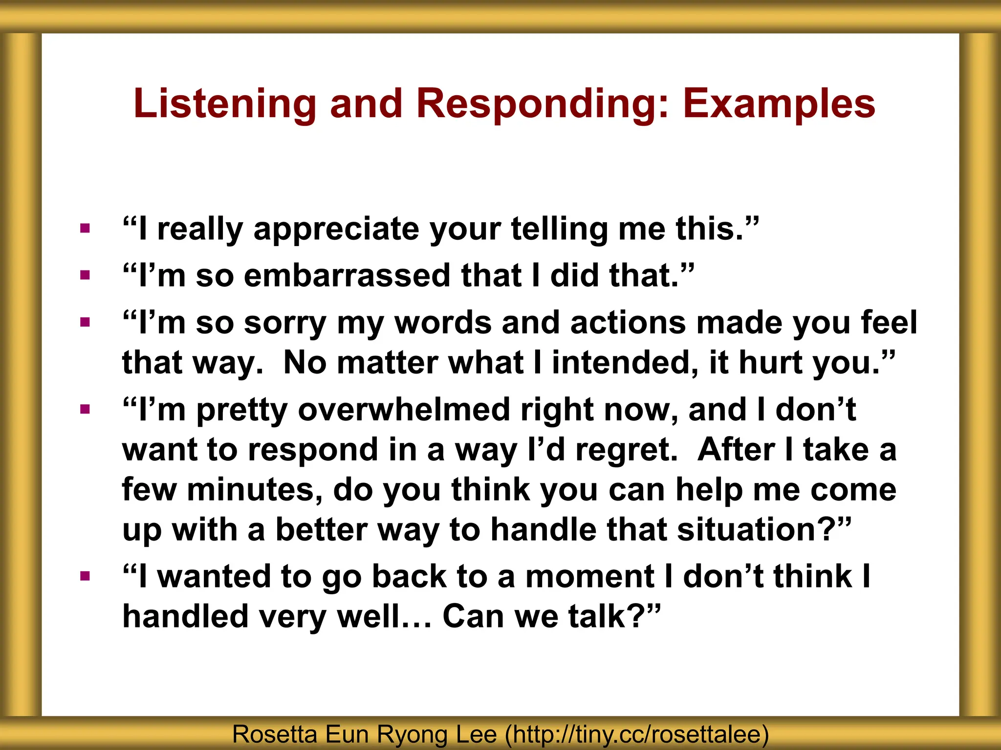 Listening and Responding: Examples
Rosetta Eun Ryong Lee (http://tiny.cc/rosettalee)
 “I really appreciate your telling me this.”
 “I’m so embarrassed that I did that.”
 “I’m so sorry my words and actions made you feel
that way. No matter what I intended, it hurt you.”
 “I’m pretty overwhelmed right now, and I don’t
want to respond in a way I’d regret. After I take a
few minutes, do you think you can help me come
up with a better way to handle that situation?”
 “I wanted to go back to a moment I don’t think I
handled very well… Can we talk?”
 
