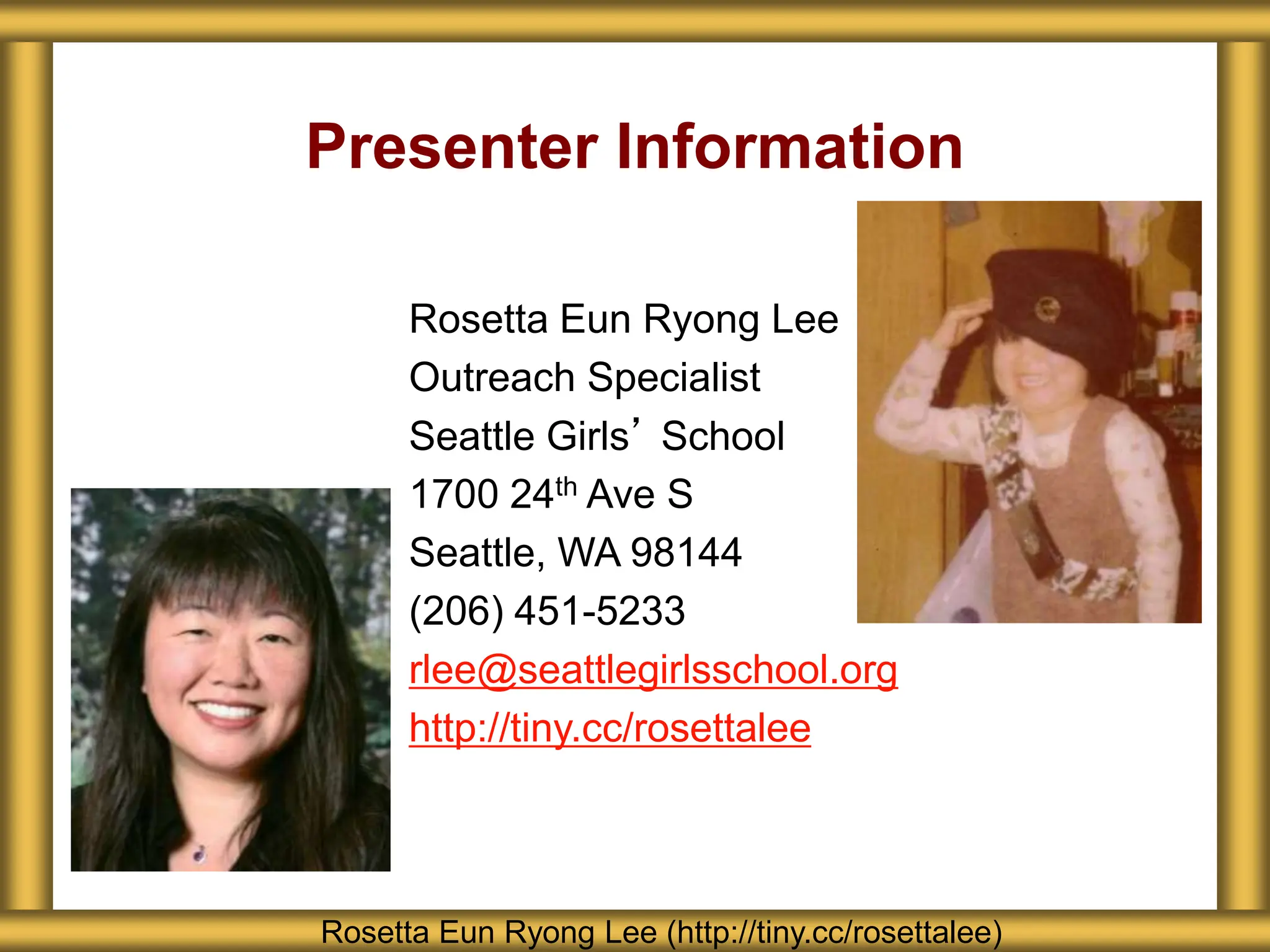 Presenter Information
Rosetta Eun Ryong Lee (http://tiny.cc/rosettalee)
Rosetta Eun Ryong Lee
Outreach Specialist
Seattle Girls’ School
1700 24th Ave S
Seattle, WA 98144
(206) 451-5233
rlee@seattlegirlsschool.org
http://tiny.cc/rosettalee
 