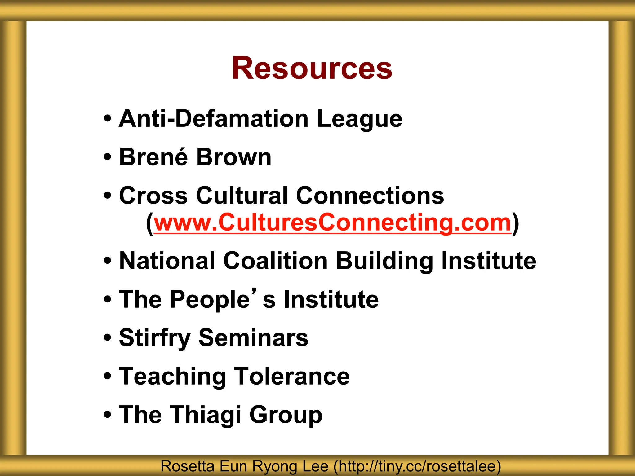 Resources
• Anti-Defamation League
• Brené Brown
• Cross Cultural Connections
(www.CulturesConnecting.com)
• National Coalition Building Institute
• The People’s Institute
• Stirfry Seminars
• Teaching Tolerance
• The Thiagi Group
Rosetta Eun Ryong Lee (http://tiny.cc/rosettalee)
 