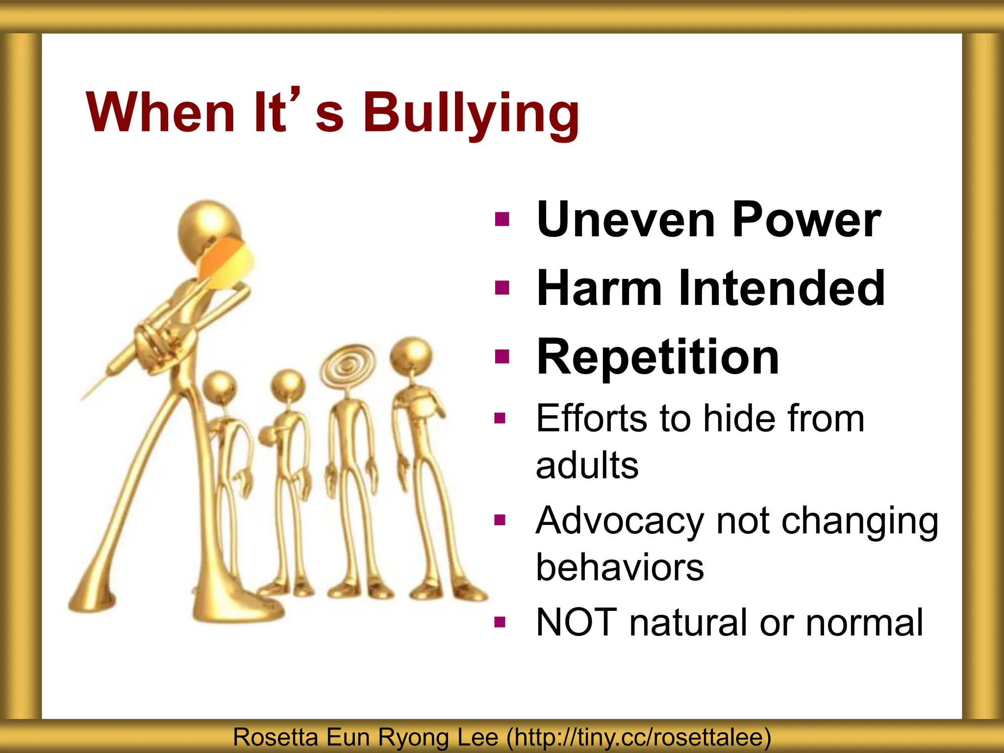 When It’s Bullying
 Uneven Power
 Harm Intended
 Repetition
 Efforts to hide from
adults
 Advocacy not changing
behaviors
 NOT natural or normal
Rosetta Eun Ryong Lee (http://tiny.cc/rosettalee)
 