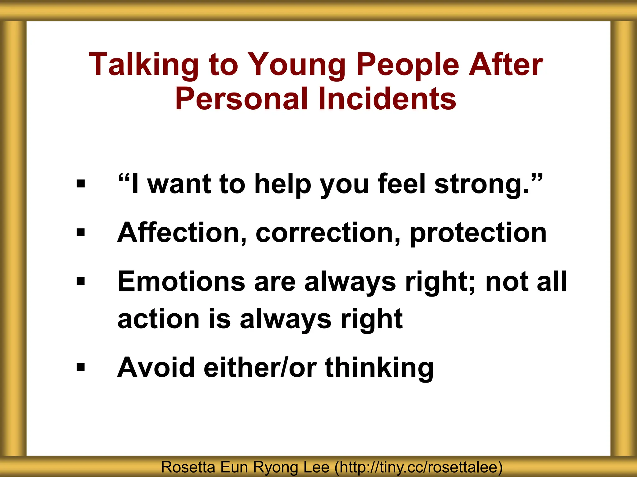 Talking to Young People After
Personal Incidents
 “I want to help you feel strong.”
 Affection, correction, protection
 Emotions are always right; not all
action is always right
 Avoid either/or thinking
Rosetta Eun Ryong Lee (http://tiny.cc/rosettalee)
 